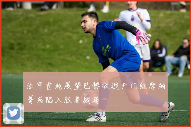 法甲首轮展望巴黎欲迎开门红摩纳哥或陷入胶着战局