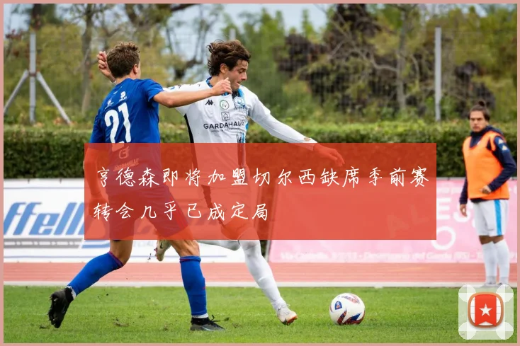 亨德森即将加盟切尔西缺席季前赛转会几乎已成定局