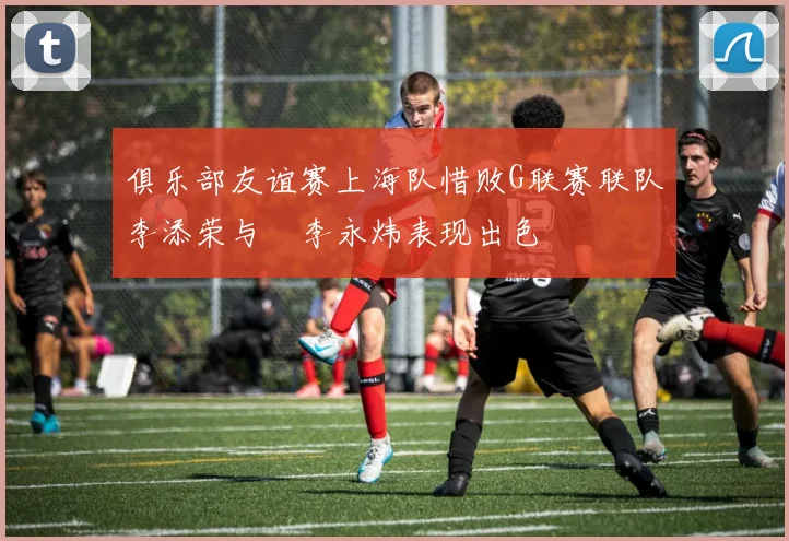 俱乐部友谊赛上海队惜败G联赛联队李添荣与偰李永炜表现出色
