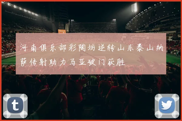 河南俱乐部彩陶坊逆转山东泰山纳萨传射助力马亚破门获胜