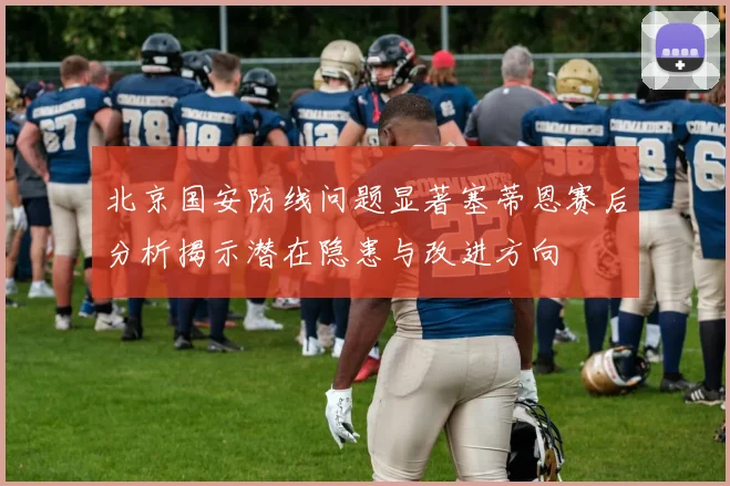 北京国安防线问题显著塞蒂恩赛后分析揭示潜在隐患与改进方向