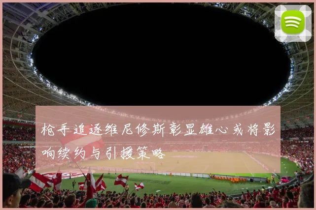 枪手追逐维尼修斯彰显雄心或将影响续约与引援策略