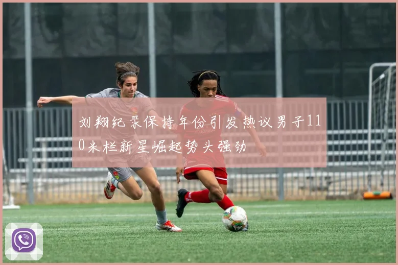 刘翔纪录保持年份引发热议男子110米栏新星崛起势头强劲